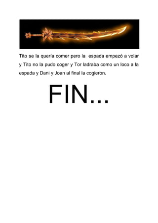 Tito se la quería comer pero la espada empezó a volar
y Tito no la pudo coger y Tor ladraba como un loco a la
espada y Dani y Joan al final la cogieron.
FIN...
 