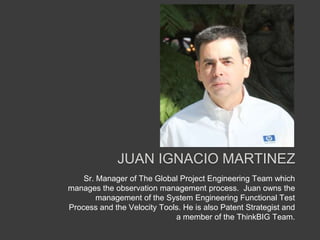 Juan Ignacio Martinez Sr. Manager of The Global Project Engineering Team which manages the observation management process.  Juan owns the management of the System Engineering Functional Test Process and the Velocity Tools. He is also Patent Strategist and a member of the ThinkBIG Team. 