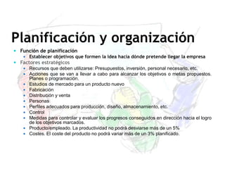 Planificación y organización
 Función de planificación
 Establecer objetivos que formen la idea hacia dónde pretende llegar la empresa
 Factores estratégicos
 Recursos que deben utilizarse: Presupuestos, inversión, personal necesario, etc.
 Acciones que se van a llevar a cabo para alcanzar los objetivos o metas propuestos.
Planes o programación.
 Estudios de mercado para un producto nuevo
 Fabricación
 Distribución y venta
 Personas
 Perfiles adecuados para producción, diseño, almacenamiento, etc.
 Control
 Medidas para controlar y evaluar los progresos conseguidos en dirección hacia el logro
de los objetivos marcados.
 Producto/empleado. La productividad no podrá desviarse más de un 5%
 Costes. El coste del producto no podrá variar más de un 3% planificado.
 