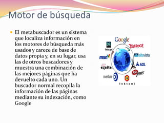 Motor de búsqueda
 El metabuscador es un sistema
 que localiza información en
 los motores de búsqueda más
 usados y carece de base de
 datos propia y, en su lugar, usa
 las de otros buscadores y
 muestra una combinación de
 las mejores páginas que ha
 devuelto cada uno. Un
 buscador normal recopila la
 información de las páginas
 mediante su indexación, como
 Google
 