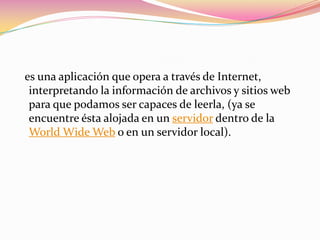 es una aplicación que opera a través de Internet,
 interpretando la información de archivos y sitios web
 para que podamos ser capaces de leerla, (ya se
 encuentre ésta alojada en un servidor dentro de la
 World Wide Web o en un servidor local).
 