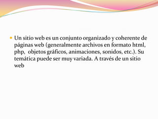  Un sitio web es un conjunto organizado y coherente de
 páginas web (generalmente archivos en formato html,
 php, objetos gráficos, animaciones, sonidos, etc.). Su
 temática puede ser muy variada. A través de un sitio
 web
 