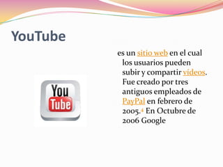 YouTube
          es un sitio web en el cual
           los usuarios pueden
           subir y compartir vídeos.
           Fue creado por tres
           antiguos empleados de
           PayPal en febrero de
           2005.4 En Octubre de
           2006 Google
 