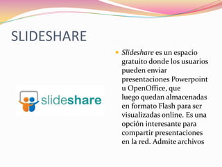 SLIDESHARE
              Slideshare es un espacio
               gratuito donde los usuarios
               pueden enviar
               presentaciones Powerpoint
               u OpenOffice, que
               luego quedan almacenadas
               en formato Flash para ser
               visualizadas online. Es una
               opción interesante para
               compartir presentaciones
               en la red. Admite archivos
 