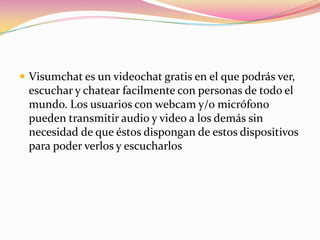  Visumchat es un videochat gratis en el que podrás ver,
 escuchar y chatear facilmente con personas de todo el
 mundo. Los usuarios con webcam y/o micrófono
 pueden transmitir audio y video a los demás sin
 necesidad de que éstos dispongan de estos dispositivos
 para poder verlos y escucharlos
 