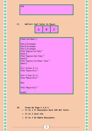 10
End
17. Definir Cuál Valor Es Mayor.
A B C
Public Sub Main ( )
Dim A As Integer
Dim B As Integer
Dim C As Integer
Print “Ingrese Un Valor ”
Input A
Print “Ingrese Otro Valor ”
Input B
Print “Ingrese Un Ultimo Valor ”
Input C
...
If A > B And A > C
Print “Mayor Es A ”
If B > C And B > A
Print “Mayor Es B ”
Else
Print “Mayor Es C ”
Endif¡¡
18. Forma De Pago:1.2,O 3.
 Si Es 1 El Descuento Será 10% Del Valor.
 Si Es 2 Será 15%.
 Si Es 3 No Habrá Descuento.
 
