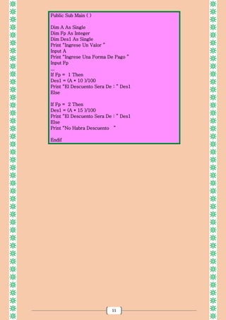 11
Public Sub Main ( )
Dim A As Single
Dim Fp As Integer
Dim Des1 As Single
Print “Ingrese Un Valor ”
Input A
Print “Ingrese Una Forma De Pago ”
Input Fp
...
If Fp = 1 Then
Des1 = (A * 10 )/100
Print “El Descuento Sera De : ” Des1
Else
If Fp = 2 Then
Des1 = (A * 15 )/100
Print “El Descuento Sera De : ” Des1
Else
Print “No Habra Descuento ”
Endif
 