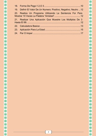 2
18. Forma De Pago:1.2,O 3.........................................................10
19. Definir El Valor De Un Numero: Positivo, Negativo, Neutro ...12
20. Realiza Un Programa Utilizando La Sentencia For Para
Mostrar 10 Veces La Palabra “Amistad”.........................................12
21. Realizar Una Aplicación Que Muestre Los Multiplos De 3
Hasta El 99. ...................................................................................12
22. Calculadora Basica:...............................................................13
23. Aplicación Para La Edad:.......................................................15
24. Par O Impar:..........................................................................17
 