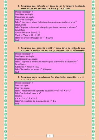 5
6. Programa que calcule el área de un triangulo teniendo
como datos de entrada la base y la altura
Public sub main ( )
Dim Base as single
Dim Altura as single
Dim Area as single
Print “ ingrese el altura del triangulo que desea calcular el area ”
Input Altura
Print “ingrese la base del triangulo que desea calcular la el area ”
Input Base
Area = (Altura * Base ) / 2
Total = (Valor * 12 ) / 100
Print “el área de triangulo es : ” & Area
End
7. Programa que permita recibir como dato de entrada una
distancia medida en metros y convertirla a kilometros
Public sub main ( )
Dim Metro as single
Dim Kilometro as single
Print “ ingrese la medida en metros para convertirla a kilometros ”
Input Metro
Kilometro = Metro / 1000
Print “la medida en km es : ” Kilometro
End
8. Programa para resolvamos la siguiente ecuación y = x3
– x2
+2 - 3”
Public sub main ( )
Dim x as byte
Dim y as single
Print “ resolvamos la siguiente ecuación y = x3
– x2
+2 - 3”
Print “se le da el valor a x”
Input x
y = x ^ 3 – x ^ 2 +2 – 3
Print “el resultsdo de la ecuación es : ” & y
End
 