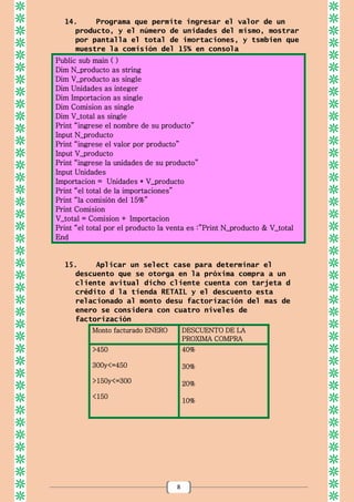 8
14. Programa que permite ingresar el valor de un
producto, y el número de unidades del mismo, mostrar
por pantalla el total de imortaciones, y tsmbien que
muestre la comisión del 15% en consola
Public sub main ( )
Dim N_producto as string
Dim V_producto as single
Dim Unidades as integer
Dim Importacion as single
Dim Comision as single
Dim V_total as single
Print “ingrese el nombre de su producto”
Input N_producto
Print “ingrese el valor por producto”
Input V_producto
Print “ingrese la unidades de su producto”
Input Unidades
Importacion = Unidades * V_producto
Print “el total de la importaciones”
Print “la comisión del 15%”
Print Comision
V_total = Comision + Importacion
Print “el total por el producto la venta es :”Print N_producto & V_total
End
15. Aplicar un select case para determinar el
descuento que se otorga en la próxima compra a un
cliente avitual dicho cliente cuenta con tarjeta d
crédito d la tienda RETAIL y el descuento esta
relacionado al monto desu factorización del mas de
enero se considera con cuatro niveles de
factorización
Monto facturado ENERO DESCUENTO DE LA
PROXIMA COMPRA
>450
300y<=450
>150y<=300
<150
40%
30%
20%
10%
 