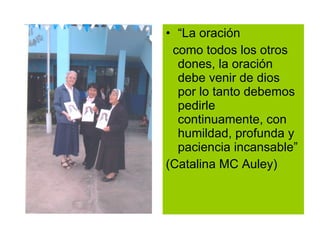 “ La oración  como todos los otros dones, la oración debe venir de dios por lo tanto debemos pedirle continuamente, con humildad, profunda y paciencia incansable” (Catalina MC Auley) 