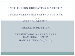 INSTITUCION EDUCATIVA MALTERIA
JUANA VALENTINA CASTRO BOLIVAR
GRADO: DECIMO
TRABAJO DE ETICA
PRESENTADO A : CARMENZA
RAMIREZ GOMEZ
MANIZALES 11/09/2015
 