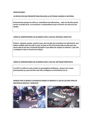 APRECIACIONES:

LA DIFICULTAD QUE PRESENTÓ PARA REALIZAR LA ACTIVIDAD USANDO EL MATERIAL


Primeramente porque los niños no entendieron las indicaciones, cada uno de ellos quería
formar su propia serie, no escucharon o comprendieron que era formar una sola seria por
equipo.




CÓMO SE COMPORTARON LOS ALUMNOS CON EL USO DEL MATERIAL DIDÁCTICO


Primero inquietos, porque querían tocar, pero les dije que recordaran las indicaciones que
habían recibido antes de subir al aula, los pase en fila recorriendo todo el salón para que
vieran todo lo que hay y haciendo hincapié en que deben de respetar el material y que solo
se trabajara lo que la maestra les indique.




CÓMO SE COMPORTARON LOS ALUMNOS CON EL USO DEL SOFTWARE PROPUESTO


En el AFT no utilice en esta ocasión la caja pitagórica (software), porque no lo revise
primeramente yo, pero les lleve este link y trabajaron correctamente con el.




INGRESE POR LO MENOS 4 EVIDENCIAS DONDE SE OBSERVE EL USO DE LOS DOS TIPOS DE
MATERIALES (DIGITAL Y DIDÁTICO)
 