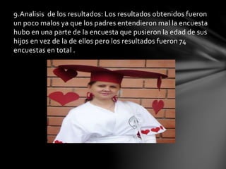 9.Analisis de los resultados: Los resultados obtenidos fueron
un poco malos ya que los padres entendieron mal la encuesta
hubo en una parte de la encuesta que pusieron la edad de sus
hijos en vez de la de ellos pero los resultados fueron 74
encuestas en total .
 