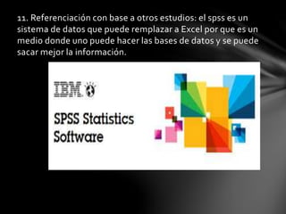 11. Referenciación con base a otros estudios: el spss es un
sistema de datos que puede remplazar a Excel por que es un
medio donde uno puede hacer las bases de datos y se puede
sacar mejor la información.
 