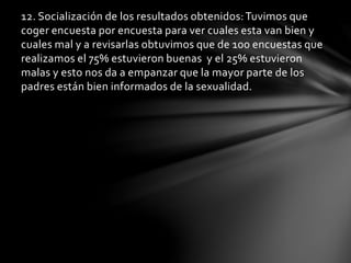 12. Socialización de los resultados obtenidos:Tuvimos que
coger encuesta por encuesta para ver cuales esta van bien y
cuales mal y a revisarlas obtuvimos que de 100 encuestas que
realizamos el 75% estuvieron buenas y el 25% estuvieron
malas y esto nos da a empanzar que la mayor parte de los
padres están bien informados de la sexualidad.
 