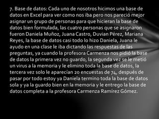 7. Base de datos: Cada uno de nosotros hicimos una base de
datos en Excel para ver como nos iba pero nos pareció mejor
asignar un grupo de personas para que hicieran la base de
datos bien formulada, las cuatro personas que se asignaron
fueron Daniela Muñoz, Juana Castro, Duvian Pérez, Mariana
Reyes, la base de datos casi todo lo hizo Daniela, Juana le
ayudo en una clase le iba dictando las respuestas de las
preguntas, ya cuando la profesora Carmenza nos pidió la base
de datos la primera vez no guardo, la segunda vez se le metió
un virus a la memoria y le elimino toda la base de datos, la
tercera vez solo le aparecían 20 encuestas de 74, después de
pasar por todo estoy ya Daniela termino toda la base de datos
sola y ya la guardo bien en la memoria y le entrego la base de
datos completa a la profesora Carmenza Ramírez Gómez.
 