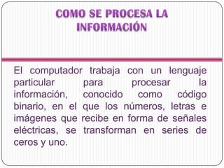 El computador trabaja con un lenguaje
particular para procesar la
información, conocido como código
binario, en el que los números, letras e
imágenes que recibe en forma de señales
eléctricas, se transforman en series de
ceros y uno.
 