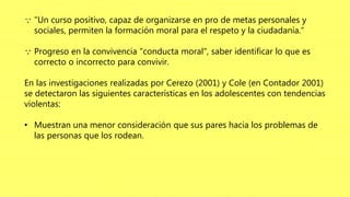  "Un curso positivo, capaz de organizarse en pro de metas personales y
sociales, permiten la formación moral para el respeto y la ciudadanía.“
 Progreso en la convivencia "conducta moral", saber identificar lo que es
correcto o incorrecto para convivir.
En las investigaciones realizadas por Cerezo (2001) y Cole (en Contador 2001)
se detectaron las siguientes características en los adolescentes con tendencias
violentas:
• Muestran una menor consideración que sus pares hacia los problemas de
las personas que los rodean.
 