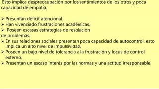 Esto implica despreocupación por los sentimientos de los otros y poca
capacidad de empatía.
 Presentan déficit atencional.
 Han vivenciado frustraciones académicas.
 Poseen escasas estrategias de resolución
de problemas.
 En sus relaciones sociales presentan poca capacidad de autocontrol, esto
implica un alto nivel de impulsividad.
 Poseen un bajo nivel de tolerancia a la frustración y locus de control
externo.
 Presentan un escaso interés por las normas y una actitud irresponsable.
 