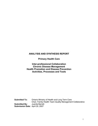 ANALYSIS AND SYNTHESIS REPORT

                         Primary Health Care

                  Inter-professional Collaboration
                   Chronic Disease Management
             Health Promotion and Disease Prevention
                  Activities, Processes and Tools




Submitted To:    Ontario Ministry of Health and Long Term Care
                 Chair, Family Health Team Quality Management Collaborative
Submitted By:    Juanita Barrett
Submission Date: April 29, 2007




                                                                        1
