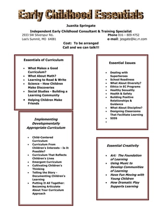 Juanita Springate
Independent Early Childhood Consultant & Training Specialist

2933 SW Silverspur Rd.
Lee’s Summit, MO 64081

Phone 816 – 809-4752

e-mail: jesgate@kc.rr.com
Cost: To be arranged
Call and we can talk!!!

Essentials of Curriculum








What Makes a Good
Curriculum?
What About Math?
Learning to Read & Write
Science - How Children
Make Discoveries
Social Studies - Building a
Learning Community
Helping Children Make
Friends

Essential Issues











Implementing
Developmentally
Appropriate Curriculum










Child-Centered
Curriculum
Curriculum From
Children's Interests - Is It
Possible?
Curriculum That Reflects
Children's Lives
Emergent Curriculum
Cultivating Children's
Thinking
Telling the Story Documenting Children's
Learning
Putting It All Together:
Becoming Articulate
About Your Curriculum
Approach




Dealing with
Superheroes
School Readiness
What About Diversity?
Ethics in EC Programs
Healthy Sexuality
Health & Safety
Building Positive
Relationships &
Guidance
What About Discipline?
Designing Classrooms
That Facilitate Learning
SIDS

Essential Creativity






Art: The Foundation
of Learning
Using Music to
Develop Communities
of Learning
Have Fun Moving with
Young Children
How Dramatic Play
Supports Learning

 