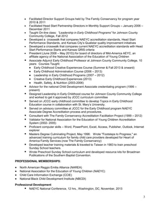 



















Facilitated Director Support Groups held by The Family Conservancy for program year
2010 & 2011
Facilitated Head Start Partnership Directors in Monthly Support Groups – January 2006 –
December 2011
Taught On-line class: “Leadership in Early Childhood Programs” for Johnson County
Community College, Fall 2012
Developed a crosswalk that compares NAEYC accreditation standards, Head Start
Performance Standards, and Kansas City’s Qualistar quality improvement initiatives
Developed a crosswalk that compares current NAEYC accreditation standards with Head
Start Performance Starts and Kansas QRIS criteria
President (June 2008 – May 2010)) for board of directors of Mid-America AEYC, an
affiliate agency of the National Association of the Education of Young Children
Associate Adjunct Early Childhood Professor at Johnson County Community College, 10
years: Courses Taught:
 Early Childhood Creative Experiences Course (Summer & Fall 2013 & onward)
 Early Childhood Administration Course (2006 – 2013)
 Leadership in Early Childhood Programs (2007 – 2012)
 Creative Early Childhood Experiences (2013)
 Health, Safety, & Nutrition (2003-2006)
Advisor for the national Child Development Associate credentialing program (1999 –
present)
Designed Leadership in Early Childhood course for Johnson County Community College
and worked to get it approved by JCCC curriculum committee
Served on JCCC early childhood committee to develop Topics in Early Childhood
Education course in collaboration with St. Mary’s University.
Served on advisory committee at JCCC for the Early Childhood program NAEYC
Associate Degree Accreditation process and procedures.
Consultant with The Family Conservancy Accreditation Facilitation Project (1999 – 2012)
Validator for National Association for the Education of Young Children Accreditation
System (2002- 2005)
Proficient computer skills – Word, PowerPoint, Excel, Access, Publisher, Outlook, Internet
explorer
Masters Degree Culminating Project, May 1996: Wrote "Footsteps to Progress," an
advanced training curriculum for family child care providers developed for Heart of
America Family Services (now The Family Conservancy)
Developed teacher training materials & traveled to Taiwan in 1983 to train preschool
Sunday School teachers.
Wrote Preschool Sunday School curriculum and developed resource kits for Broadman
Publications of the Southern Baptist Convention.

PROFESSIONAL MEMBERSHIPS:






North American Reggio Emilia Alliance (NAREA)
National Association for the Education of Young Children (NAEYC)
Child Care Information Exchange (CCIE)
National Black Child Development Institute (NBCDI)

Professional Development
 NAEYC National Conference, 12 hrs., Washington, DC, November, 2013

3

 