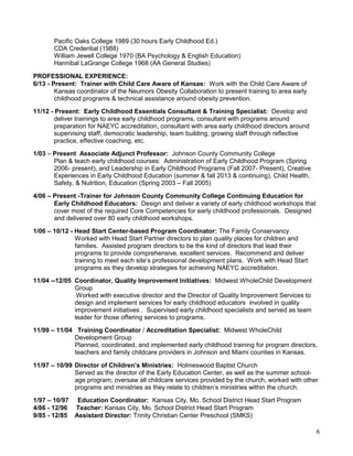 Pacific Oaks College 1989 (30 hours Early Childhood Ed.)
CDA Credential (1988)
William Jewell College 1970 (BA Psychology & English Education)
Hannibal LaGrange College 1968 (AA General Studies)
PROFESSIONAL EXPERIENCE:
6/13 - Present: Trainer with Child Care Aware of Kansas: Work with the Child Care Aware of
Kansas coordinator of the Neumors Obesity Collaboration to present training to area early
childhood programs & technical assistance around obesity prevention.
11/12 - Present: Early Childhood Essentials Consultant & Training Specialist: Develop and
deliver trainings to area early childhood programs, consultant with programs around
preparation for NAEYC accreditation, consultant with area early childhood directors around
supervising staff, democratic leadership, team building, growing staff through reflective
practice, effective coaching, etc.
1/03 – Present Associate Adjunct Professor: Johnson County Community College
Plan & teach early childhood courses: Administration of Early Childhood Program (Spring
2006- present), and Leadership in Early Childhood Programs (Fall 2007- Present), Creative
Experiences in Early Childhood Education (summer & fall 2013 & continuing), Child Health,
Safety, & Nutrition, Education (Spring 2003 – Fall 2005)
4/06 – Present -Trainer for Johnson County Community College Continuing Education for
Early Childhood Educators: Design and deliver a variety of early childhood workshops that
cover most of the required Core Competencies for early childhood professionals. Designed
and delivered over 80 early childhood workshops.
1/06 – 10/12 - Head Start Center-based Program Coordinator: The Family Conservancy
Worked with Head Start Partner directors to plan quality places for children and
families. Assisted program directors to be the kind of directors that lead their
programs to provide comprehensive, excellent services. Recommend and deliver
training to meet each site’s professional development plans. Work with Head Start
programs as they develop strategies for achieving NAEYC accreditation.
11/04 --12/05 Coordinator, Quality Improvement Initiatives: Midwest WholeChild Development
Group
Worked with executive director and the Director of Quality Improvement Services to
design and implement services for early childhood educators involved in quality
improvement initiatives . Supervised early childhood specialists and served as team
leader for those offering services to programs.
11/99 – 11/04 Training Coordinator / Accreditation Specialist: Midwest WholeChild
Development Group
Planned, coordinated, and implemented early childhood training for program directors,
teachers and family childcare providers in Johnson and Miami counties in Kansas.
11/97 – 10/99 Director of Children’s Ministries: Holmeswood Baptist Church
Served as the director of the Early Education Center, as well as the summer schoolage program; oversaw all childcare services provided by the church, worked with other
programs and ministries as they relate to children’s ministries within the church.
1/97 – 10/97 Education Coordinator: Kansas City, Mo. School District Head Start Program
4/86 - 12/96 Teacher: Kansas City, Mo. School District Head Start Program
9/85 - 12/85 Assistant Director: Trinity Christian Center Preschool (SMKS)

6

 