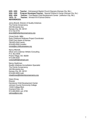 6/85 - 9/85
Teacher: Holmeswood Baptist Church Daycare (Kansas City, Mo.)
9/84 - 5/85
Program Developer/Teacher: Special Children's Center (Kansas City, Ks.)
8/82 - 4/84
Teacher: First Baptist Child Development Center (Jefferson City, Mo.)
1970 - 72
Teacher: Winston R-VI School District
REFERENCES:
Jenny Brandt, Director of Quality Initiatives
The Family Conservancy
444 Minnesota Ave.
Kansas City, KS 66101
913-742-4179
jbrandt@thefamilyconservancy.org
Christi Smith, MBA
Early Childhood Wellness Project Coordinator
Child Care Aware of Kansas
785-823-3343 (work)
816-645-0550 (mobile)
christi@ks.childcareaware.org
Nancy Mitchell,
Oliver and Lindeman Athletic Consulting
P.O. Box 8436
Prairie Village, KS 66208
913-209-4534
nmitchell94@hotmail.com
Nancy Heathman
Quality Initiatives Accreditation Specialist
The Family Conservancy
444 Minnesota Ave.
Kansas City, KS 66101
816-665-9409 (cell)
nheathman@thefamilyconservancy.org
Claire Ehney
Director
Heirsteiner Child Development Center
Johnson County Community College
12345 College Blvd.
Overland Park, KS
913-469-8500, ext. 2749
cehney@jccc.edu

7

 