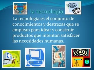 La tecnología es el conjunto de
conocimientos y destrezas que se
emplean para idear y construir
productos que intentan satisfacer
las necesidades humanas.