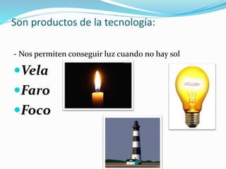 Son productos de la tecnología:
- Nos permiten conseguir luz cuando no hay sol
Vela
Faro
Foco