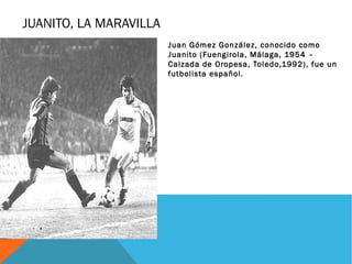 JUANITO, LA MARAVILLA
                        Juan Gómez González, conocido como
                        Juanito (Fuengirola, Málaga, 1954 –
                        Calzada de Oropesa, Toledo,1992), fue un
                        futbolista español.
 
