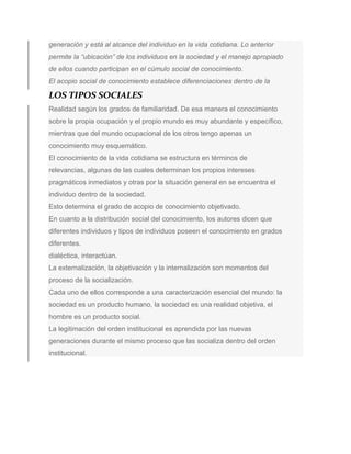 generación y está al alcance del individuo en la vida cotidiana. Lo anterior
permite la “ubicación” de los individuos en la sociedad y el manejo apropiado
de ellos cuando participan en el cúmulo social de conocimiento.
El acopio social de conocimiento establece diferenciaciones dentro de la
LOS TIPOS SOCIALES
Realidad según los grados de familiaridad. De esa manera el conocimiento
sobre la propia ocupación y el propio mundo es muy abundante y específico,
mientras que del mundo ocupacional de los otros tengo apenas un
conocimiento muy esquemático.
El conocimiento de la vida cotidiana se estructura en términos de
relevancias, algunas de las cuales determinan los propios intereses
pragmáticos inmediatos y otras por la situación general en se encuentra el
individuo dentro de la sociedad.
Esto determina el grado de acopio de conocimiento objetivado.
En cuanto a la distribución social del conocimiento, los autores dicen que
diferentes individuos y tipos de individuos poseen el conocimiento en grados
diferentes.
dialéctica, interactúan.
La externalización, la objetivación y la internalización son momentos del
proceso de la socialización.
Cada uno de ellos corresponde a una caracterización esencial del mundo: la
sociedad es un producto humano, la sociedad es una realidad objetiva, el
hombre es un producto social.
La legitimación del orden institucional es aprendida por las nuevas
generaciones durante el mismo proceso que las socializa dentro del orden
institucional.
 