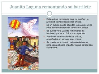 Juanito Laguna remontando su barrilete

                  Esta pintura representa para mi la niñez, la
                   juventud, la inocencia de los chicos.
                  Es un cuadro donde abundan los colores vivos
                   y los distintos materiales que usa el artista.
                  Se puede ver a Juanito remontando su
                   barrilete, que es su única preocupación.
                  Juanito es un símbolo de los chicos,
                   empeñados en ser solo eso, chicos.
                  Se puede ver a Juanito rodeado de basura,
                   pero esto a el no le importa, ya que es feliz con
                   su barrilete.
 