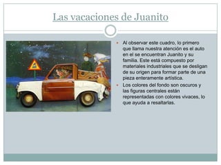 Las vacaciones de Juanito

              Al observar este cuadro, lo primero
               que llama nuestra atención es el auto
               en el se encuentran Juanito y su
               familia. Este está compuesto por
               materiales industriales que se desligan
               de su origen para formar parte de una
               pieza enteramente artística.
              Los colores del fondo son oscuros y
               las figuras centrales están
               representadas con colores vivaces, lo
               que ayuda a resaltarlas.
 