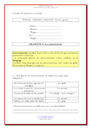 GRAMÁTICA: La comunicación
Comunicarnos significa transmitir a los demás lo que pensamos,
queremos o sentimos.
La principal forma de comunicarnos entre nosotros es el
lenguaje.
También hay otras formas de comunicarnos: por medio de gestos,
los sonidos y dibujos o imágenes.
1.- ¿Qué forma de comunicación se utiliza en cada caso?
Relaciona.
Se enciende la luz roja de un
semáforo
Un gesto
U n niño mueve la mano para
despedirse.
Un sonido
Suena el timbre de la puerta Un dibujo , una imagen
La sirena de una ambulancia Un sonido
Colocar un dedo sobre los labios. Un gesto.
¿Cómo se comunica un bebé que aún no sabe hablar?
 
