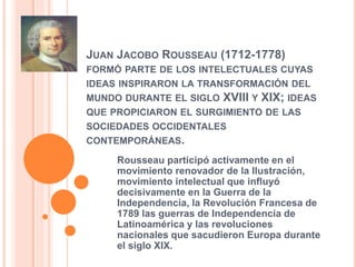 JUAN JACOBO ROUSSEAU (1712-1778)
FORMÓ PARTE DE LOS INTELECTUALES CUYAS
IDEAS INSPIRARON LA TRANSFORMACIÓN DEL
MUNDO DURANTE EL SIGLO XVIII Y XIX; IDEAS
QUE PROPICIARON EL SURGIMIENTO DE LAS
SOCIEDADES OCCIDENTALES
CONTEMPORÁNEAS.
Rousseau participó activamente en el
movimiento renovador de la Ilustración,
movimiento intelectual que influyó
decisivamente en la Guerra de la
Independencia, la Revolución Francesa de
1789 las guerras de Independencia de
Latinoamérica y las revoluciones
nacionales que sacudieron Europa durante
el siglo XIX.
 