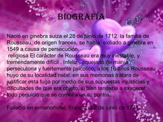 BiografíaNació en ginebra suiza el 28 de junio de 1712. la familia de Rousseau, de origen francés, se había  exiliado a ginebra en 1549 a causa de persecución. religiosa El carácter de Rousseau era muy inestable, y tremendamente difícil . Infeliz , aquejado de manía persecutoria y fuertemente psicótico, a los 16 años Rousseau huyo de su localidad natal: en sus memorias tratara de justificar esta fuga por medio de sus supuestas injusticias y dificultades de que era objeto, si bien tendería a exagerar todo perjuicio que se cometía en su contra.Falleció en ermenonville, Francia el 2 de junio de 1778.