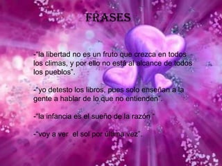 Frases-“la libertad no es un fruto que crezca en todos los climas, y por ello no está al alcance de todos los pueblos”.-“yo detesto los libros, pues solo enseñan a la gente a hablar de lo que no entienden”.-“la infancia es el sueño de la razón “-“voy a ver  el sol por última vez”.