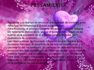 PensamientoRenunciar a la libertad es renunciar a la cualidad de hombres, a los derechos  de humanidad e incluso a los deberes.Para Rousseau el principio fundante del estado moderno debería ser netamente democrático, ya que el poder soberano solo es tal, cuando es la expresión de la voluntad general de todos los ciudadanos de un estado. Las ideas políticas de Rousseau influyeron en gran medida en la revolución francesa, el desarrollo de las teorías republicanas, y el crecimiento del nacionalismo. Su herencia de pensador radical y revolucionario esta probablemente mejor expresada a sus dos más celebres francés, una contenida en el contrato social: “el hombre nace libre,  pero en todos lados esta encadenado “ la otra es de la educación n: “ el hombre es bueno por naturaleza”. de ahí su idea de la posibilidad de una educación.