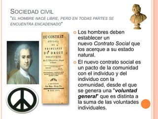 Sociedad civil"el hombre nace libre, pero en todas partes se encuentra encadenado"Los hombres deben establecer un nuevo Contrato Social que los acerque a su estado natural.El nuevo contrato social es un pacto de la comunidad con el individuo y del individuo con la comunidad, desde el que se genera una "voluntad general" que es distinta a la suma de las voluntades individuales.