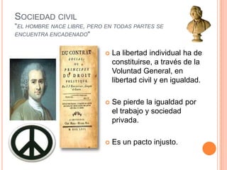 Sociedad civil"el hombre nace libre, pero en todas partes se encuentra encadenado"La libertad individual ha de constituirse, a través de la Voluntad General, en libertad civil y en igualdad.Se pierde la igualdad por el trabajo y sociedad privada.Es un pacto injusto.