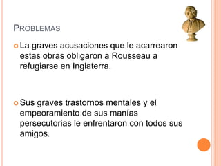 Problemas La graves acusaciones que le acarrearon estas obras obligaron a Rousseau a refugiarse en Inglaterra.Sus graves trastornos mentales y el empeoramiento de sus manías persecutorias le enfrentaron con todos sus amigos.