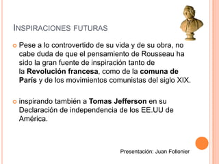 Inspiraciones futuras Pese a lo controvertido de su vida y de su obra, no cabe duda de que el pensamiento de Rousseau ha sido la gran fuente de inspiración tanto de la Revolución francesa, como de la comuna de París y de los movimientos comunistas del siglo XIX.inspirando también a Tomas Jefferson en su Declaración de independencia de los EE.UU de América.Presentación: Juan Follonier