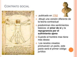 Contrato social publicado en 1762 dibujó una versión diferente de la teoría contractualpredominan dos sentimientos básicos: el amor de sí y la repugnancia por el sufrimiento ajenoCuando el hombre mas tiene más desea Los recelos creados promueven un pacto, este pacto será el primer código jurídico