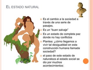 El estado naturalEs el cambio a la sociedad a través de una serie de pasajes.Es un “buen salvaje”Es un estado de completa paz donde no hay conflictosPlantea: ¿cómo llegamos a vivir tal desigualdad en esta construcción humana llamada sociedad?el paso de este estado de naturaleza al estado social se dio por muchos acontecimientos: