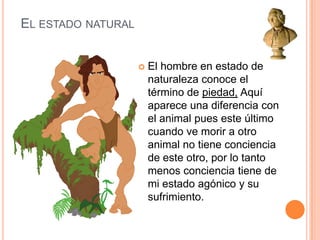 El estado naturalEl hombre en estado de naturaleza conoce el término de piedad, Aquí aparece una diferencia con el animal pues este último cuando ve morir a otro animal no tiene conciencia de este otro, por lo tanto menos conciencia tiene de mi estado agónico y su sufrimiento.