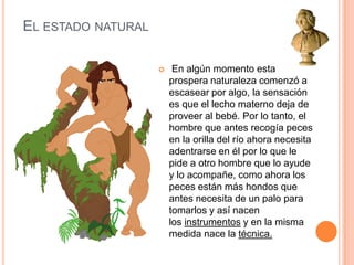 El estado natural En algún momento esta prospera naturaleza comenzó a escasear por algo, la sensación es que el lecho materno deja de proveer al bebé. Por lo tanto, el hombre que antes recogía peces en la orilla del río ahora necesita adentrarse en él por lo que le pide a otro hombre que lo ayude y lo acompañe, como ahora los peces están más hondos que antes necesita de un palo para tomarlos y así nacen los instrumentos y en la misma medida nace la técnica.