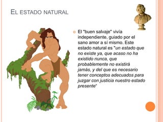 El estado naturalEl "buen salvaje" vivía independiente, guiado por el sano amor a sí mismo. Este estado natural es "un estado que no existe ya, que acaso no ha existido nunca, que probablemente no existirá jamás, y del que es necesario tener conceptos adecuados para juzgar con justicia nuestro estado presente“