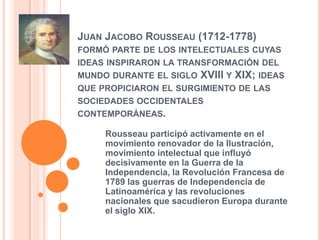 Juan Jacobo Rousseau (1712-1778) formó parte de los intelectuales cuyas ideas inspiraron la transformación del mundo durante el siglo XVIII y XIX; ideas que propiciaron el surgimiento de las sociedades occidentales contemporáneas.Rousseau participó activamente en el movimiento renovador de la Ilustración, movimiento intelectual que influyó decisivamente en la Guerra de la Independencia, la Revolución Francesa de 1789 las guerras de Independencia de Latinoamérica y las revoluciones nacionales que sacudieron Europa durante el siglo XIX.